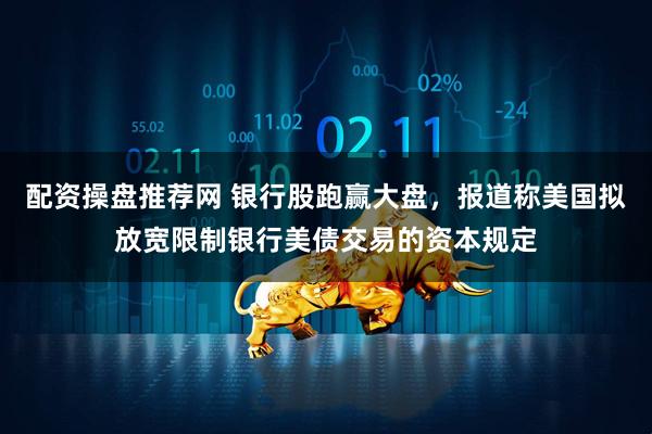 配资操盘推荐网 银行股跑赢大盘，报道称美国拟放宽限制银行美债交易的资本规定