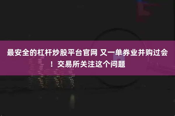 最安全的杠杆炒股平台官网 又一单券业并购过会！交易所关注这个问题