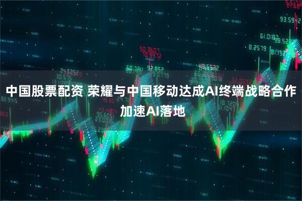 中国股票配资 荣耀与中国移动达成AI终端战略合作 加速AI落地