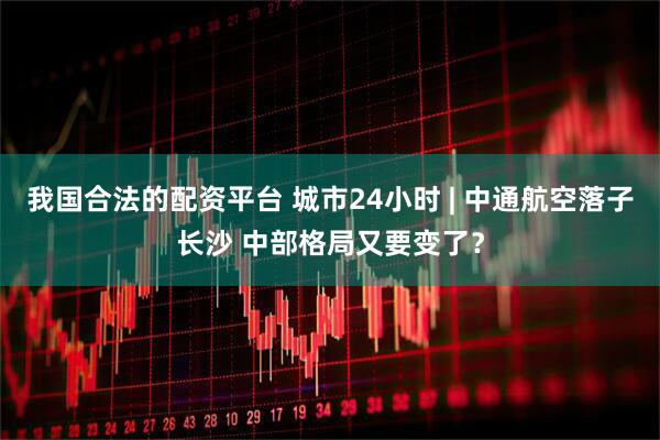 我国合法的配资平台 城市24小时 | 中通航空落子长沙 中部格局又要变了？