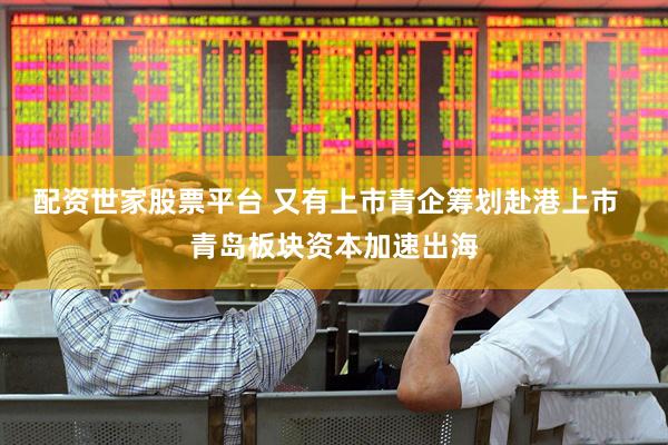 配资世家股票平台 又有上市青企筹划赴港上市  青岛板块资本加速出海