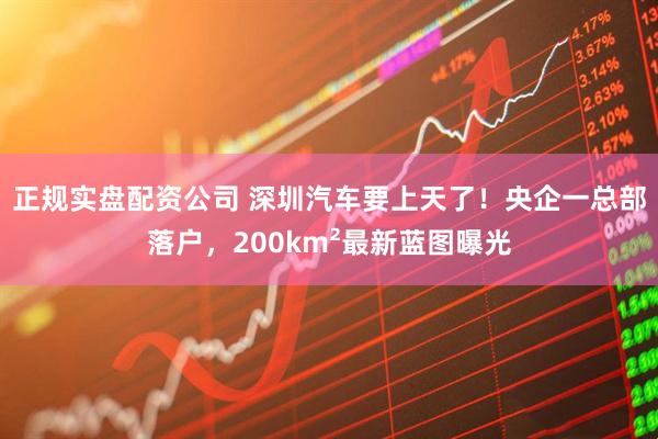 正规实盘配资公司 深圳汽车要上天了！央企一总部落户，200km²最新蓝图曝光