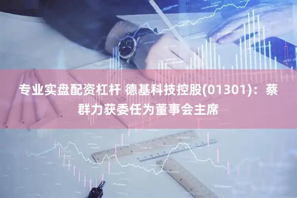 专业实盘配资杠杆 德基科技控股(01301)：蔡群力获委任为董事会主席