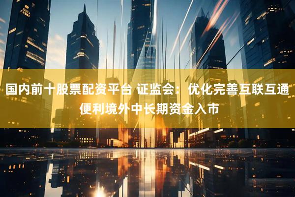 国内前十股票配资平台 证监会：优化完善互联互通 便利境外中长期资金入市