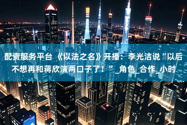 配资服务平台 《以法之名》开播：李光洁说“以后不想再和蒋欣演两口子了！”_角色_合作_小时