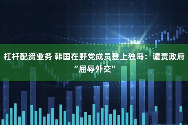 杠杆配资业务 韩国在野党成员登上独岛：谴责政府“屈辱外交”