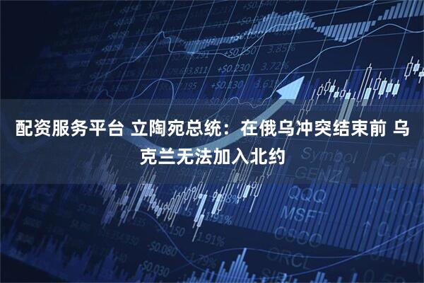 配资服务平台 立陶宛总统：在俄乌冲突结束前 乌克兰无法加入北约