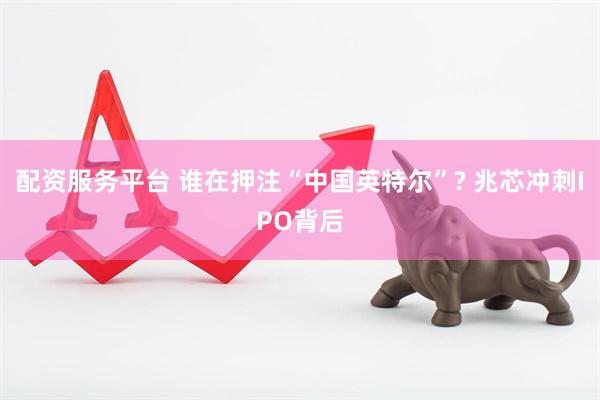 配资服务平台 谁在押注“中国英特尔”? 兆芯冲刺IPO背后