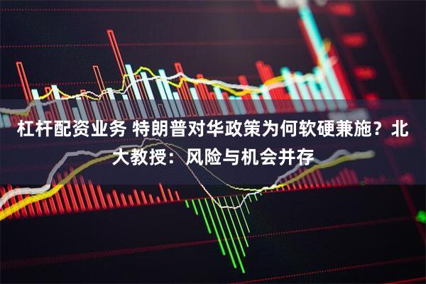 杠杆配资业务 特朗普对华政策为何软硬兼施？北大教授：风险与机会并存