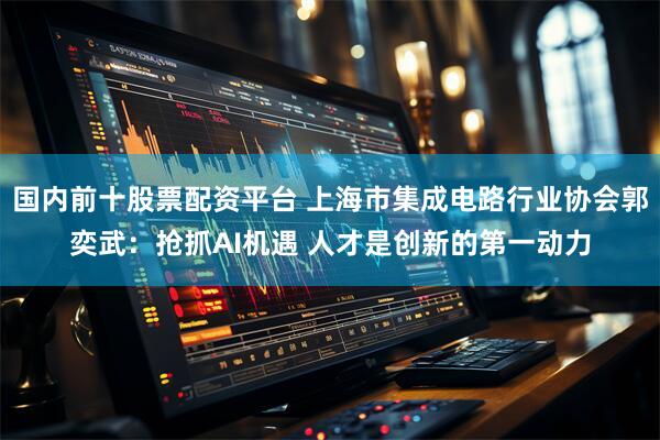 国内前十股票配资平台 上海市集成电路行业协会郭奕武：抢抓AI机遇 人才是创新的第一动力