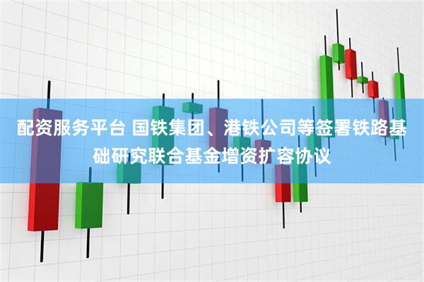 配资服务平台 国铁集团、港铁公司等签署铁路基础研究联合基金增资扩容协议