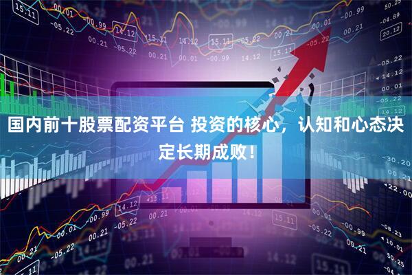国内前十股票配资平台 投资的核心，认知和心态决定长期成败！