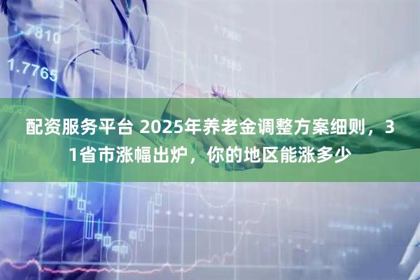 配资服务平台 2025年养老金调整方案细则，31省市涨幅出炉，你的地区能涨多少