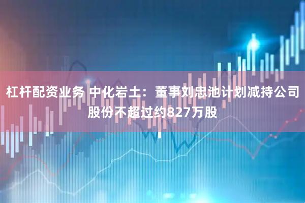 杠杆配资业务 中化岩土：董事刘忠池计划减持公司股份不超过约827万股