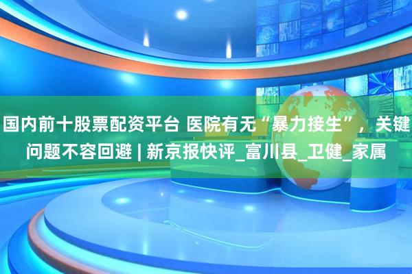 国内前十股票配资平台 医院有无“暴力接生”，关键问题不容回避 | 新京报快评_富川县_卫健_家属