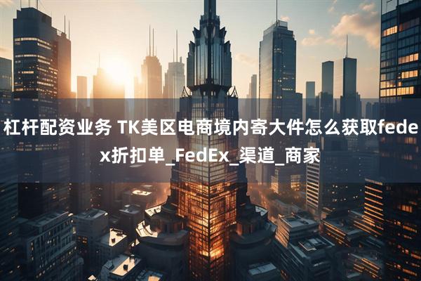 杠杆配资业务 TK美区电商境内寄大件怎么获取fedex折扣单_FedEx_渠道_商家