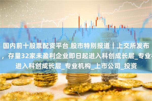 国内前十股票配资平台 股巿特别报道｜上交所发布《科创成长层指引》，存量32家未盈利企业即日起进入科创成长层_专业机构_上市公司_投资