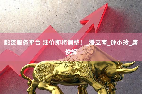 配资服务平台 油价即将调整！_潘立南_钟小玲_唐俊辉