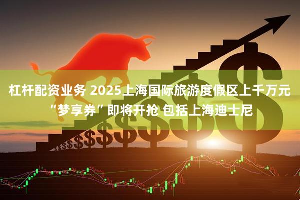 杠杆配资业务 2025上海国际旅游度假区上千万元“梦享券”即将开抢 包括上海迪士尼