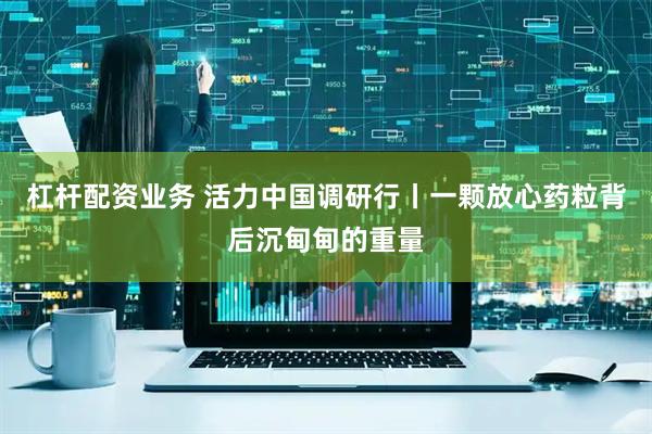 杠杆配资业务 活力中国调研行丨一颗放心药粒背后沉甸甸的重量