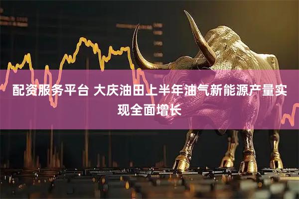 配资服务平台 大庆油田上半年油气新能源产量实现全面增长