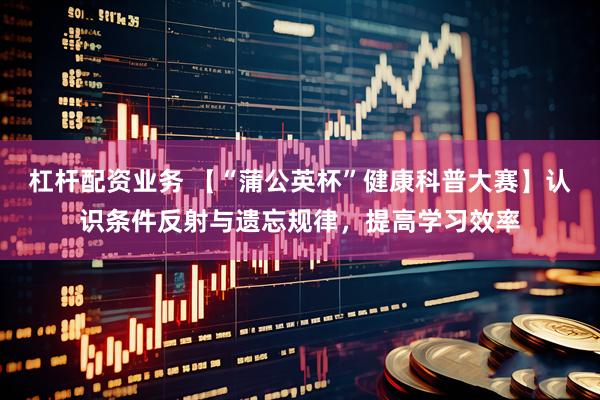 杠杆配资业务 【“蒲公英杯”健康科普大赛】认识条件反射与遗忘规律，提高学习效率