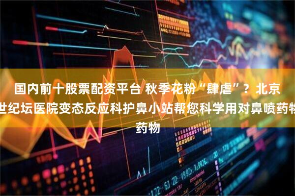 国内前十股票配资平台 秋季花粉“肆虐”？北京世纪坛医院变态反应科护鼻小站帮您科学用对鼻喷药物
