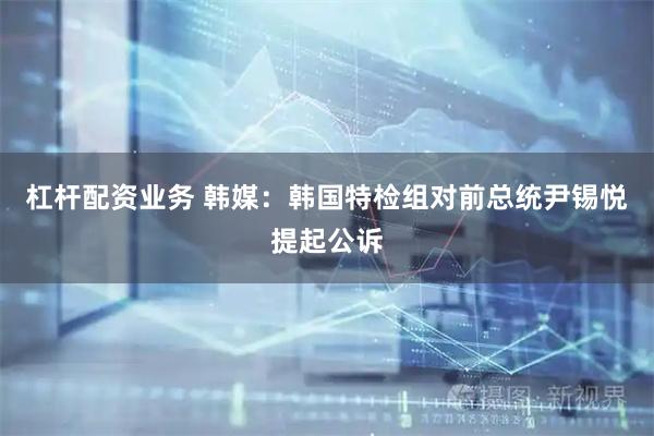 杠杆配资业务 韩媒：韩国特检组对前总统尹锡悦提起公诉