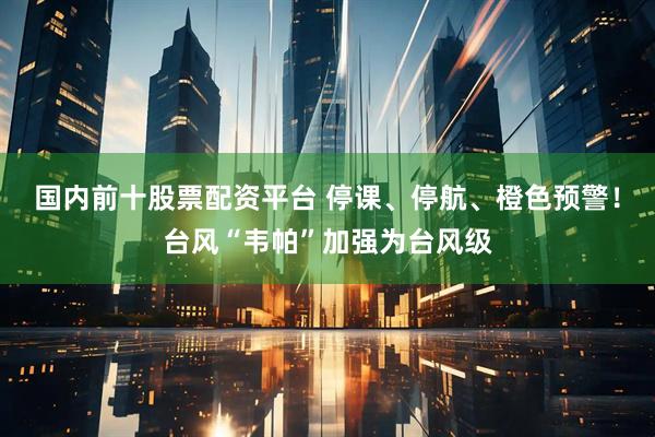 国内前十股票配资平台 停课、停航、橙色预警！台风“韦帕”加强为台风级