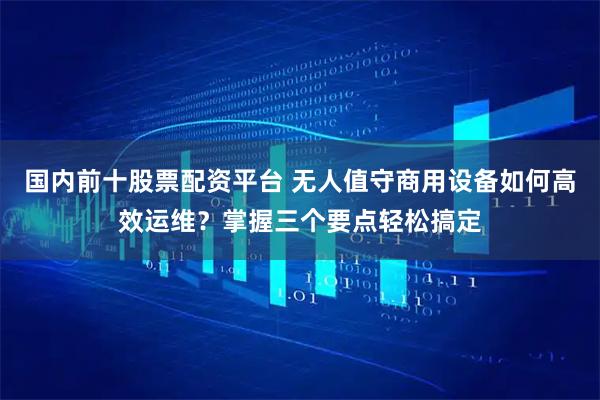 国内前十股票配资平台 无人值守商用设备如何高效运维？掌握三个要点轻松搞定