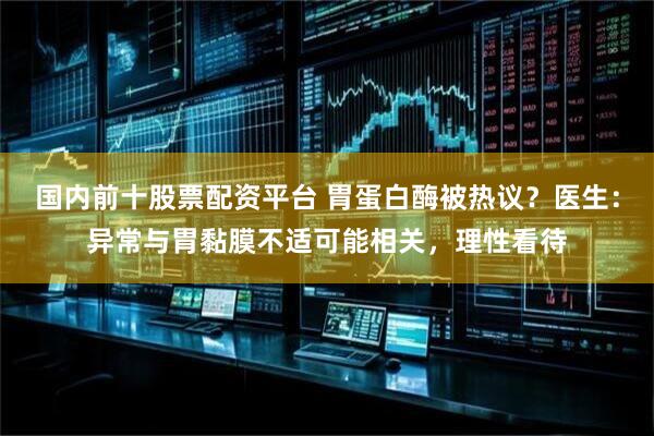 国内前十股票配资平台 胃蛋白酶被热议？医生：异常与胃黏膜不适可能相关，理性看待