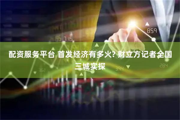 配资服务平台 首发经济有多火? 财立方记者全国三城实探