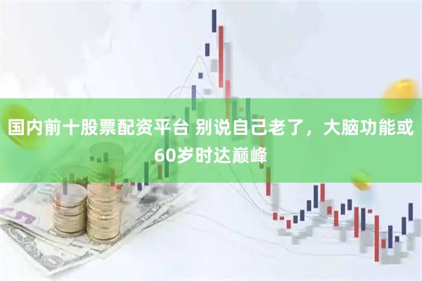 国内前十股票配资平台 别说自己老了，大脑功能或60岁时达巅峰