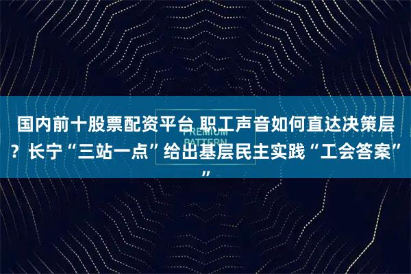 国内前十股票配资平台 职工声音如何直达决策层？长宁“三站一点”给出基层民主实践“工会答案”