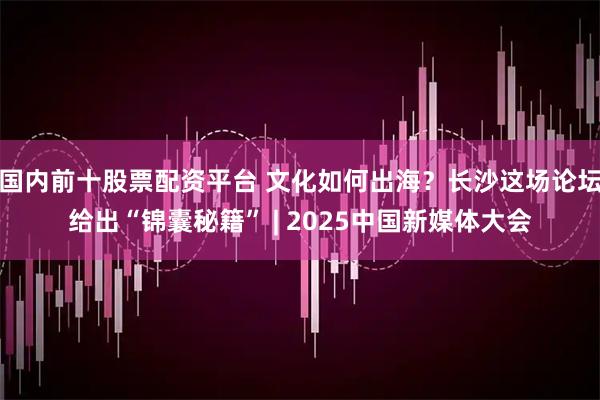 国内前十股票配资平台 文化如何出海？长沙这场论坛给出“锦囊秘籍” | 2025中国新媒体大会
