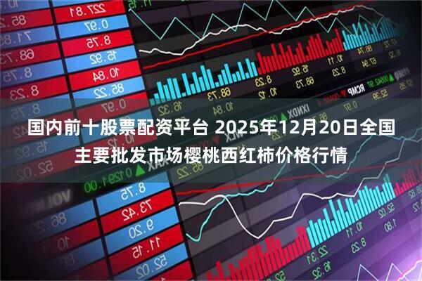 国内前十股票配资平台 2025年12月20日全国主要批发市场樱桃西红柿价格行情